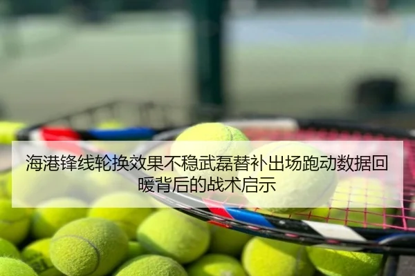 海港锋线轮换效果不稳武磊替补出场跑动数据回暖背后的战术启示